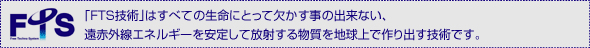 FTS技術はすべての生命にとって欠かす事の出来ない、遠赤外線エネルギーを安定して放射する物質を地球上で作り出す技術です